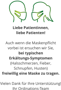Liebe Patientinnen,  liebe Patienten!  Auch wenn die Maskenpflicht  vorbei ist ersuchen wir Sie, bei typischen  Erkältungs-Symptomen (Halsschmerzen, Fieber,  Schnupfen, Husten) freiwillig eine Maske zu tragen.  Vielen Dank für Ihre Unterstützung! Ihr Ordinations-Team
