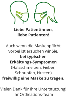 Liebe Patientinnen,  liebe Patienten!  Auch wenn die Maskenpflicht  vorbei ist ersuchen wir Sie, bei typischen  Erkältungs-Symptomen (Halsschmerzen, Fieber,  Schnupfen, Husten) freiwillig eine Maske zu tragen.  Vielen Dank für Ihre Unterstützung! Ihr Ordinations-Team