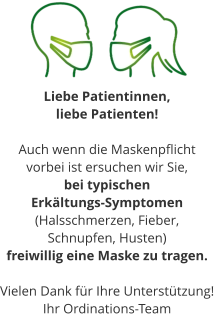 Liebe Patientinnen,  liebe Patienten!  Auch wenn die Maskenpflicht  vorbei ist ersuchen wir Sie, bei typischen  Erkältungs-Symptomen (Halsschmerzen, Fieber,  Schnupfen, Husten) freiwillig eine Maske zu tragen.  Vielen Dank für Ihre Unterstützung! Ihr Ordinations-Team