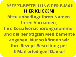 HIER KLICKEN! Bitte unbedingt Ihren Namen, Ihren Vornamen, Ihre Sozialversicherungsnummer und die benötigten Medikamente angeben. Nur so können wir  Ihre Rezept-Bestellung per E-Mail erledigen! Danke! REZEPT-BESTELLUNG PER E-MAIL